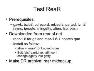 Test ReaR Prerequisites: gawk, bzip2, cdrecord, mkisofs, parted, lvm2, rsync, iproute, mingetty, alien, lsb, bash Downloaded from rear.sf.net rear-1.6.tar.gz and rear-1.6-1.noarch.rpm Install as follow: alien –I rear-1.6-1.noarch.rpm Edit /etc/rear/Linux-ia64.conf change agetty into getty Make DR archive: rear mkbackup 
