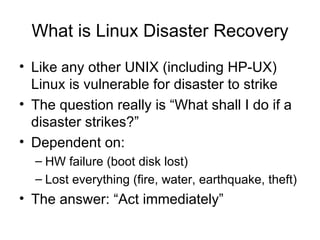 What is Linux Disaster Recovery Like any other UNIX (including HP-UX) Linux is vulnerable for disaster to strike The question really is “What shall I do if a disaster strikes?” Dependent on: HW failure (boot disk lost) Lost everything (fire, water, earthquake, theft) The answer: “Act immediately” 
