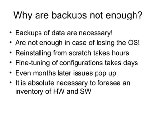 Why are backups not enough? Backups of data are necessary! Are not enough in case of losing the OS! Reinstalling from scratch takes hours Fine-tuning of configurations takes days Even months later issues pop up! It is absolute necessary to foresee an inventory of HW and SW 
