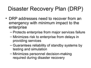 Disaster Recovery Plan (DRP) DRP addresses need to recover from an emergency with minimum impact to the enterprise Protects enterprise from major services failure Minimizes risk to enterprise from delays in providing services Guarantees reliability of standby systems by testing and simulation Minimizes personnel decision-making required during disaster recovery 