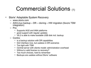 Commercial Solutions  (1) Storix’ Adaptable System Recovery www.storix.com AIX/Linux backup – DR – cloning – HW migration (favors TSM integration) Pro:  Supports IA32 and IA64 platforms good support with regular updates V6.2 is able to make bootable USB disk incl. backup Contra:  is a backup solution with DR capabilities GUI interface nice, but useless in DR scenarios Too tight with TSM Central server with clients model: administration overhead Without a valid license no recovery? Too much choices, hard to remember Backups are useless without Storix’ software 