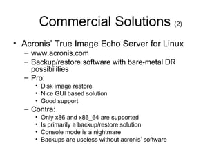 Commercial Solutions  (2) Acronis’ True Image Echo Server for Linux www.acronis.com Backup/restore software with bare-metal DR possibilities Pro: Disk image restore Nice GUI based solution Good support Contra: Only x86 and x86_64 are supported Is primarily a backup/restore solution Console mode is a nightmare Backups are useless without acronis’ software 