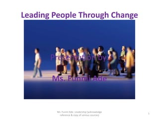 Leading People Through Change



       Presentation by:

       Ms. Funmi Ade


        Ms. Funmi Ade- Leadership (acknowledge
                                                 1
          reference & copy of various sources)
 