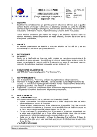 PROCEDIMIENTO
MANEJO DE DESMONTE
(Carga y descarga, transporte y
disposición final)
Código : LDS-PO-MA-008
Revisión : 03
Aprobado : AA
Fecha : 04/09/2007
Página : 1 de 4
Queda absolutamente prohibida cualquier modificación del presente documento sin la autorización previa y expresa del responsable de la
aprobación del documento.
1. OBJETIVO
Establecer las consideraciones que permitan prevenir situaciones adversas que se puedan
generar durante el manejo y eliminación de desmonte; teniendo en cuenta los aspectos
referidos a la preparación para emergencias, conocimientos de manipuleo y disposición final y
evaluación y control de los riesgos, responsabilidades y funciones de los involucrados.
Tomar medidas preventivas para reducir los riesgos y los impactos negativos sobre los
recursos naturales y demás componentes del medio ambiente, así como de la salud de los
trabajadores y de terceros.
2. ALCANCE
El presente procedimiento es aplicable a cualquier actividad de Luz del Sur y de sus
contratistas y subcontratistas que genere desmonte.
3. DEFINICIONES
3.1. DESMONTE
Dentro de la clasificación de desmonte están incluidos los escombros provenientes de la
demolición de pistas, veredas y demolición de otro tipo de obras civiles o similares, retiro de
postes y/o pastorales de concreto, material de excavaciones, restos de mezclas de concreto,
sobrantes de material de obra (piedra chancada, arena o similares), etc.
4. DOCUMENTOS RELACIONADOS
LDS-DAT-007: “Lugares de Disposición Final Desmonte” (*).
5. RESPONSABILIDADES
5.1. Jefe de Departamento.- Promover y controlar el cumplimiento de este procedimiento.
5.2. Prevención de Riesgos/Auditoría Ambiental.- Deberá actualizar el presente procedimiento de
acuerdo a la normatividad vigente aplicable referida al manejo y disposición final de desechos
peligrosos que incluya a los desechos de construcción.
5.3. Supervisores.- Controlar el cumplimiento de las disposiciones del presente procedimiento.
5.4. Trabajadores.- Cumplir las disposiciones del presente procedimiento.
6. PROCEDIMIENTO
6.1 ACTIVIDADES PREVIAS
El Supervisor de Luz del Sur, de su contratista o subcontratista deberá:
- Realizar una charla de cinco minutos previa al inicio de los trabajos indicando los puntos
más importantes del manejo de desmonte.
- Verificar el uso y estado operativo de los implementos de seguridad (EPP) que utilizarán
los responsables de manipular el desmonte, no se permitirá el uso de implementos que no
se rijan a las normas de seguridad establecidas por Luz del Sur.
- Efectuar una inspección previa del vehículo de transporte u otro equipo o maquinaria que
se utilice para esta actividad; con el fin de validar su operatividad y que estos no tengan
fugas de aceites o hidrolina, caso contrario no se permitirá su uso en obra.
- Contar con la ruta de transporte y el lugar de disposición final definidos. El lugar de
disposición final debe ser un lugar autorizado y contar con el visto bueno de la supervisión
de Luz del Sur.
(*) Palabras eliminadas
 