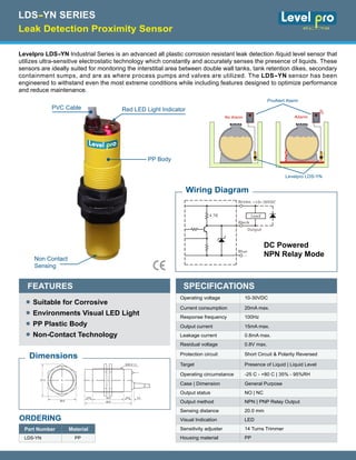 Levelpro LDS-YN Industrial Series is an advanced all plastic corrosion resistant leak detection /liquid level sensor that
utilizes ultra-sensitive electrostatic technology which constantly and accurately senses the presence of liquids. These
sensors are ideally suited for monitoring the interstitial area between double wall tanks, tank retention dikes, secondary
containment sumps, and are as where process pumps and valves are utilized. The LDS-YN sensor has been
engineered to withstand even the most extreme conditions while including features designed to optimize performance
and reduce maintenance.
Red LED Light IndicatorPVC Cable
PP Body
Non Contact
Sensing
ProAlert 1000
ViewSonic Alerm
NORMAL
TEST SILENCE
No Alarm
ProAlert Alarm
Levelpro LDS-YN
ProAlert 1000
ViewSonic Alerm
NORMAL
TEST SILENCE
Alarm
Suitable for Corrosive
Environments Visual LED Light
PP Plastic Body
Non-Contact Technology
FEATURES
•
•
•
•
Operating voltage 10-30VDC
Current consumption 20mA max.
Response frequency 100Hz
Output current 15mA max.
Leakage current 0.8mA max.
Residual voltage 0.8V max.
Protection circuit Short Circuit & Polarity Reversed
Target Presence of Liquid | Liquid Level
Operating circumstance -25 C - +80 C | 35% - 95%RH
Case | Dimension General Purpose
Output status NO | NC
Output method NPN | PNP Relay Output
Sensing distance 20.0 mm
Visual Indication LED
Sensitivity adjuster 14 Turns Trimmer
Housing material PP
SPECIFICATIONS
DC Powered
NPN Relay Mode
Wiring Diagram
Dimensions
41.5
36.0
10.0 10.0 3.040.0
60.0
M30 X 1.5
ORDERING
Part Number Material
LDS-YN PP
Leak Detection Proximity Sensor
LDS-YN SERIES
 
