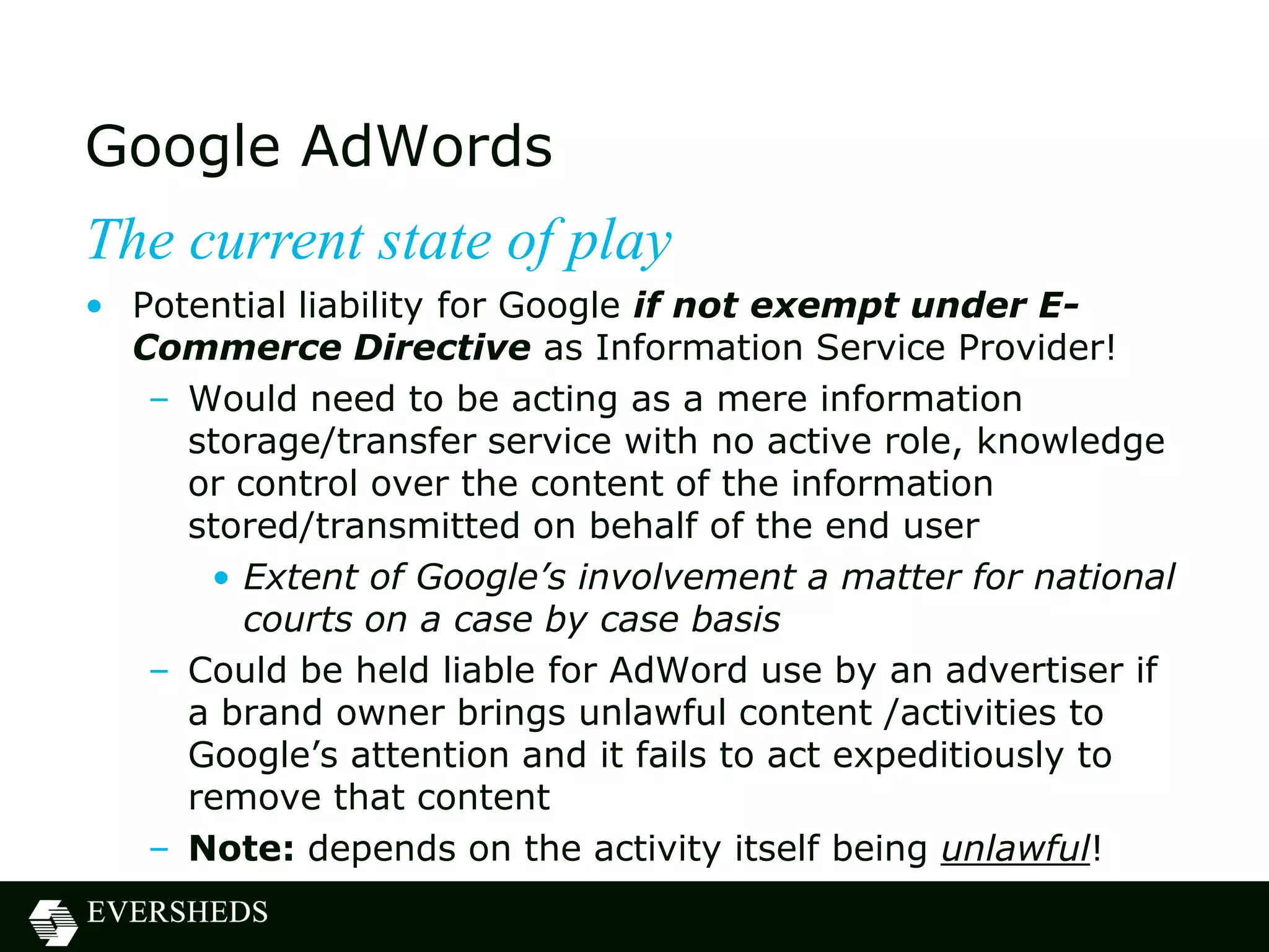 Google AdWords
The current state of play
• Potential liability for Google if not exempt under E-
  Commerce Directive as Information Service Provider!
   – Would need to be acting as a mere information
     storage/transfer service with no active role, knowledge
     or control over the content of the information
     stored/transmitted on behalf of the end user
      • Extent of Google’s involvement a matter for national
        courts on a case by case basis
   – Could be held liable for AdWord use by an advertiser if
     a brand owner brings unlawful content /activities to
     Google‟s attention and it fails to act expeditiously to
     remove that content
   – Note: depends on the activity itself being unlawful!
 