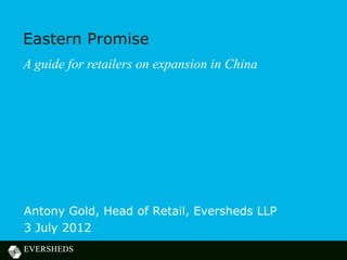 Eastern Promise
A guide for retailers on expansion in China




Antony Gold, Head of Retail, Eversheds LLP
3 July 2012
 