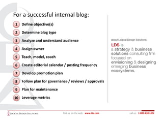 For a successful internal blog:
1   Define objective(s)

2   Determine blog type

3   Analyze and understand audience

4   Assign owner

5   Teach, model, coach

6   Create editorial calendar / posting frequency

7   Develop promotion plan

8   Follow plan for governance / reviews / approvals

9   Plan for maintenance

10 Leverage metrics


                             find us on the web: www.lds.com   call us: 1-800-ASK-LDSI
 