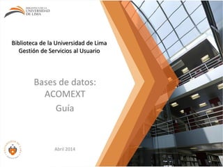 Biblioteca de la Universidad de Lima
Gestión de Servicios al Usuario
Bases de datos:
ACOMEXT
Guía
Abril 2014
 