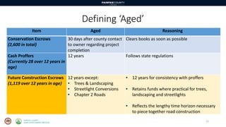 Defining ‘Aged’
12
Item Aged Reasoning
Conservation Escrows
(2,600 in total)
30 days after county contact
to owner regarding project
completion
Clears books as soon as possible
Cash Proffers
(Currently 28 over 12 years in
age)
12 years Follows state regulations
Future Construction Escrows
(1,119 over 12 years in age)
12 years except:
• Trees & Landscaping
• Streetlight Conversions
• Chapter 2 Roads
• 12 years for consistency with proffers
• Retains funds where practical for trees,
landscaping and streetlights
• Reflects the lengthy time horizon necessary
to piece together road construction
 