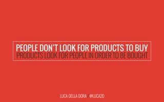 LUCA DELLA DORA / @LUCA2D
PEOPLE DON’T LOOK FOR PRODUCTS TO BUY
PRODUCTS LOOK FOR PEOPLE IN ORDER TO BE BOUGHT
 