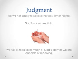 Judgment
We will not simply receive either ecstasy or hellfire.
God is not so simplistic.
We will all receive as much of God’s glory as we are
capable of receiving.
 