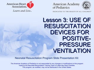 Lesson 3: USE OFLesson 3: USE OF
RESUSCITATIONRESUSCITATION
DEVICES FORDEVICES FOR
POSITIVE-POSITIVE-
PRESSUREPRESSURE
VENTILATIONVENTILATION
Neonatal Resuscitation Program Slide Presentation Kit
The American Academy of Pediatrics is not responsible for any changes or modifications to this program
made by the Neonatal Resuscitation Training Team of Latter-day Saint Charities.
This program, as modified, may not be distributed in the United States.
 