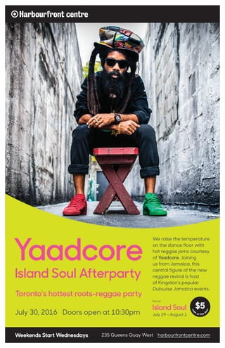 Toronto’s hottest roots-reggae party
Yaadcore
Island Soul Afterparty
Weekends Start Wednesdays 235 Queens Quay West harbourfrontcentre.com
We raise the temperature
on the dance floor with
hot reggae jams courtesy
of Yaadcore. Joining
us from Jamaica, this
central figure of the new
reggae revival is host
of Kingston’s popular
Dubwise Jamaica events.
July 30, 2016 Doors open at 10:30pm
Part of
July 29 - August 1
Island Soul
cas
h
at the d
oor
$5
 
