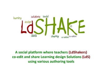 A social platform where teachers (LdShakers)
co-edit and share Learning design Solutions (LdS)
           using various authoring tools
 