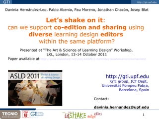 Davinia Hernández-Leo, Pablo Abenia, Pau Moreno, Jonathan Chacón, Josep Blat Let’s shake on it :  can we support  co-edition and sharing  using  diverse  learning design  editors  within the same platform? Presented at “The Art & Science of Learning Design” Workshop,  LKL, London, 13-14 October 2011 Paper available at  http://www.slideshare.net/yish/asld2011-hernndez-leoabeniamorenochacnblat http://gti.upf.edu GTI group, ICT Dept,  Universitat Pompeu Fabra, Barcelona, Spain Contact:  .   [email_address] 