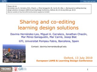 Sharing and co-editing  learning design solutions Davinia Hernández-Leo, Miguel A. Carralero, Jonathan Chacón, Mar Pérez-Sanagustín, Mar Carrió, Josep Blat GTI, Universitat Pompeu Fabra, Barcelona, Spain Contact: davinia.hernandez@upf.edu Oxford, 13 July 2010 European LAMS & Learning Design Conference Please cite as: Hernández-Leo, D., Carralero, M.A., Chacón, J., Pérez-Sanagustín, M., Carrió, M., Blat, J.,  Sharing and co-editing learning  design solutions , European LAMS & Learning Design Conference, Oxford, UK, 15-16 July 2010, pp. 20-23 (Abstract available at http://lams2010.lamsfoundation.org/abstract.htm#a9)   