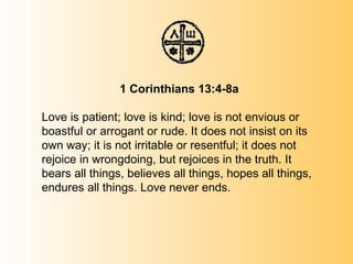   1 Corinthians 13:4-8a Love is patient; love is kind; love is not envious or boastful or arrogant or rude. It does not insist on its own way; it is not irritable or resentful; it does not rejoice in wrongdoing, but rejoices in the truth. It bears all things, believes all things, hopes all things, endures all things. Love never ends. 