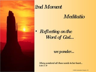 2nd Moment Meditatio we ponder…  Reflecting on the  Word of God… Mary pondered all these words in her heart…  Luke 2: 19 © 2009 Contemplative Outreach, LTD 