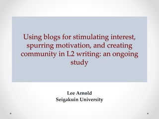 Using blogs for stimulating interest, 
spurring motivation, and creating 
community in L2 writing: an ongoing 
study 
Lee Arnold 
Seigakuin University 
 