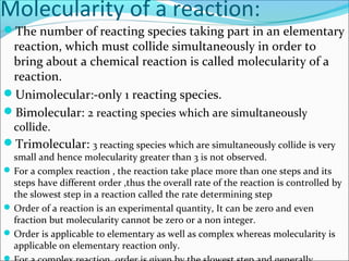 Molecularity of a reaction:
The number of reacting species taking part in an elementary
reaction, which must collide simultaneously in order to
bring about a chemical reaction is called molecularity of a
reaction.
Unimolecular:-only 1 reacting species.
Bimolecular: 2 reacting species which are simultaneously
collide.
Trimolecular: 3 reacting species which are simultaneously collide is very
small and hence molecularity greater than 3 is not observed.
For a complex reaction , the reaction take place more than one steps and its
steps have different order ,thus the overall rate of the reaction is controlled by
the slowest step in a reaction called the rate determining step
Order of a reaction is an experimental quantity, It can be zero and even
fraction but molecularity cannot be zero or a non integer.
Order is applicable to elementary as well as complex whereas molecularity is
applicable on elementary reaction only.
 