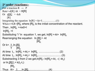 1st
order reactions:-
For a reaction R → P
Rate=-d[R] /dt = K[R]
Or d[R] = -kdt
[R]
Integrating the equation ln[R] =-kt+I…………….(1)
When t=0,R=[R]0 where [R]0 is the initial concentration of the reactant.
Then , ln[R]0 =-kx0+I
ln[R]0 =I
Substituting “I “in equation 1, we get, ln[R] =-kt+ ln[R]0
Rearranging the equation ln [R] = -kt
[R]0
Or k= 1 ln [R]
T [R]0
At time t1, ln[R]1 =-kt1+ ln[R]0 ……………………(2)
At time t2 , ln[R]2 =-kt2+ ln[R]0 ………………………(3)
Substracting 3 from 2 we get,ln[R]1- ln[R]2=-kt1 –( -kt2)
or ln [R]1 = k(t2-t1)
[R]2
Thus K= 1 ln [R] ………………….(4)
 