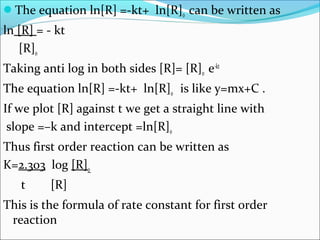 The equation ln[R] =-kt+ ln[R]0 can be written as
ln [R] = - kt
[R]0
Taking anti log in both sides [R]= [R]0 e-kt
The equation ln[R] =-kt+ ln[R]0 is like y=mx+C .
If we plot [R] against t we get a straight line with
slope =–k and intercept =ln[R]0
Thus first order reaction can be written as
K=2.303 log [R]0
t [R]
This is the formula of rate constant for first order
reaction
 