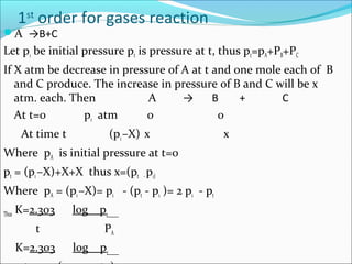 1st
order for gases reaction
A →B+C
Let p1 be initial pressure pt is pressure at t, thus pt=pA+PB+PC
If X atm be decrease in pressure of A at t and one mole each of B
and C produce. The increase in pressure of B and C will be x
atm. each. Then A → B + C
At t=0 p1 atm 0 0
At time t (p1–X) x x
Where pA is initial pressure at t=0
pt = (p1–X)+X+X thus x=(pt -p1)
Where pA = (p1–X)= p1 - (pt - p1 )= 2 p1 - pt
Thus K=2.303 log p1
t PA
K=2.303 log p1
 