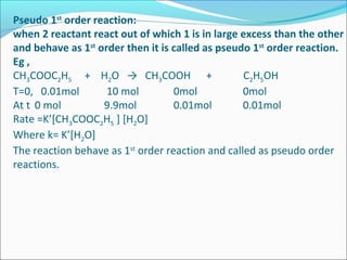 Pseudo 1st
order reaction:
when 2 reactant react out of which 1 is in large excess than the other
and behave as 1st
order then it is called as pseudo 1st
order reaction.
Eg ,
CH3COOC2H5 + H2O → CH3COOH + C2H5OH
T=0, 0.01mol 10 mol 0mol 0mol
At t 0 mol 9.9mol 0.01mol 0.01mol
Rate =K’[CH3COOC2H5 ] [H2O]
Where k= K’[H2O]
The reaction behave as 1st
order reaction and called as pseudo order
reactions.
 