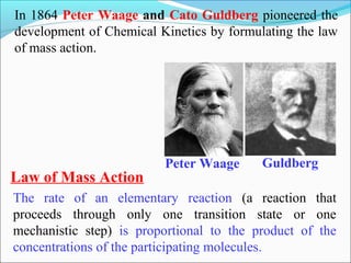 In 1864 Peter Waage and Cato Guldberg pioneered the
development of Chemical Kinetics by formulating the law
of mass action.
Peter Waage Guldberg
Law of Mass Action
The rate of an elementary reaction (a reaction that
proceeds through only one transition state or one
mechanistic step) is proportional to the product of the
concentrations of the participating molecules.
 