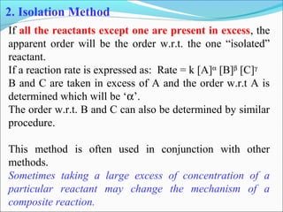 2. Isolation Method
If all the reactants except one are present in excess, the
apparent order will be the order w.r.t. the one “isolated”
reactant.
If a reaction rate is expressed as: Rate = k [A]α
[B]β
[C]γ
B and C are taken in excess of A and the order w.r.t A is
determined which will be ‘α’.
The order w.r.t. B and C can also be determined by similar
procedure.
This method is often used in conjunction with other
methods.
Sometimes taking a large excess of concentration of a
particular reactant may change the mechanism of a
composite reaction.
 