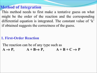 Method of Integration
This method needs to first make a tentative guess on what
might be the order of the reaction and the corresponding
differential equation is integrated. The constant value of ‘k’
if obtained suggests the correctness of the guess.
1. First-Order Reaction
The reaction can be of any type such as
A → P, A + B→ P, A + B + C → P
 