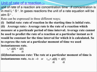 Unit of rate of a reaction :-
unit of rate of a reaction are concentration time-1
.If concentration is
in mol L-1
S-1
. In gases reactions the unit of a rate equation will be
atm S-1
.
Rate can be expressed in three different ways;
(i) Initial rate: rate of reaction in the starting time is initial rate.
(ii) Average rate:- Average rate is the rate of a reaction which
measure at a particualr period of time interval. Average rate cannot
be used to predict the rate of a reaction at a particular instant as it
would be constant for the time interval for which it is calculated. So
to express the rate at a particular moment of time we used
instantaneous rate.
rav= -Δ[R] = Δ[P]
Δt Δt
(iii)Instantaneous rate: The rate at a particular moment of time is
instantaneous rate. As Δt →0 or rinst= -d[R] = d[P]
dt dt
 