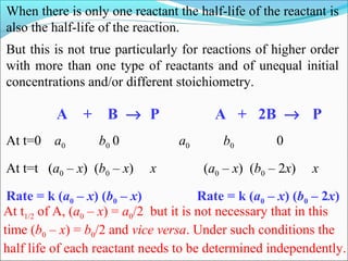 When there is only one reactant the half-life of the reactant is
also the half-life of the reaction.
But this is not true particularly for reactions of higher order
with more than one type of reactants and of unequal initial
concentrations and/or different stoichiometry.
A + B → P A + 2B → P
At t=0 a0 b0 0 a0 b0 0
At t=t (a0 – x) (b0 – x) x (a0 – x) (b0 – 2x) x
Rate = k (a0 – x) (b0 – x) Rate = k (a0 – x) (b0 – 2x)
At t1/2 of A, (a0 – x) = a0/2 but it is not necessary that in this
time (b0 – x) = b0/2 and vice versa. Under such conditions the
half life of each reactant needs to be determined independently.
 