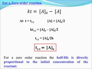 For a Zero order reaction
At t = t1/2 [A] = [A]0/2
kt1/2 = [A]0 – [A]0/2
t1/2 = [A]0/2k
t1/2 ∝ [A]0
For a zero order reaction the half-life is directly
proportional to the initial concentration of the
reactant.
 