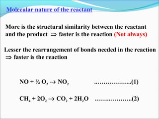 Molecular nature of the reactant
More is the structural similarity between the reactant
and the product ⇒ faster is the reaction (Not always)
NO + ½ O2 → NO2 ..……………..(1)
CH4 + 2O2 → CO2 + 2H2O ……..………..(2)
Lesser the rearrangement of bonds needed in the reaction
⇒ faster is the reaction
 