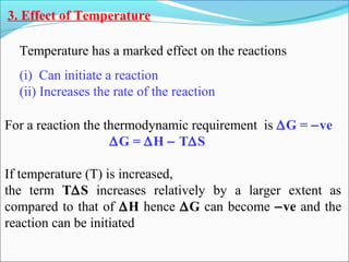3. Effect of Temperature
Temperature has a marked effect on the reactions
(i) Can initiate a reaction
(ii) Increases the rate of the reaction
For a reaction the thermodynamic requirement is ∆G = −ve
∆G = ∆H − T∆S
If temperature (T) is increased,
the term T∆S increases relatively by a larger extent as
compared to that of ∆H hence ∆G can become −ve and the
reaction can be initiated
 