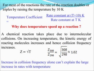 For most of the reactions the rate of the reaction doubles or
triples by raising the temperature by 10 K
Temperature Coefficient
=
Rate constant at (T+10) K
Rate constant at T K
Why does temperature speed up a reaction ?
A chemical reaction takes place due to intermolecular
collisions. On increasing temperature, the kinetic energy of
reacting molecules increases and hence collision frequency
increases.
Z ∝ √T
Increase in collision frequency alone can’t explain the large
increase in rates with temperature
 