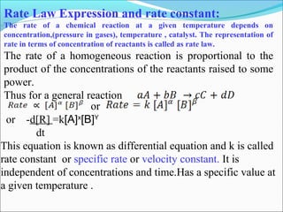 Rate Law Expression and rate constant:
The rate of a chemical reaction at a given temperature depends on
concentration,(pressure in gases), temperature , catalyst. The representation of
rate in terms of concentration of reactants is called as rate law.
The rate of a homogeneous reaction is proportional to the
product of the concentrations of the reactants raised to some
power.
Thus for a general reaction
or -d[R] =k[A]x
[B]Y
dt
This equation is known as differential equation and k is called
rate constant or specific rate or velocity constant. It is
independent of concentrations and time.Has a specific value at
a given temperature .
or
 