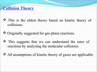Collision Theory
 This is the oldest theory based on kinetic theory of
collisions.
 Originally suggested for gas phase reactions.
 This suggests that we can understand the rates of
reactions by analysing the molecular collisions.
 All assumptions of kinetic theory of gases are applicable
 