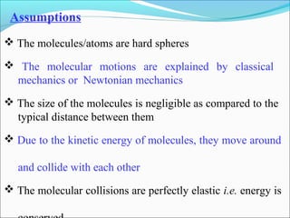 The molecules/atoms are hard spheres
 The molecular motions are explained by classical
mechanics or Newtonian mechanics
 The size of the molecules is negligible as compared to the
typical distance between them
 Due to the kinetic energy of molecules, they move around
and collide with each other
 The molecular collisions are perfectly elastic i.e. energy is
Assumptions
 