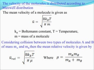 The velocity of the molecules is distributed according to
Maxwell distribution
kB = Boltzmann constant, T = Temperature,
m = mass of a molecule
Considering collision between two types of molecules A and B
of mass mA and mB then the mean relative velocity is given by
Where
The mean velocity of a molecule is given as
 