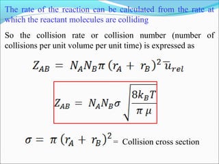 The rate of the reaction can be calculated from the rate at
which the reactant molecules are colliding
So the collision rate or collision number (number of
collisions per unit volume per unit time) is expressed as
= Collision cross section
 