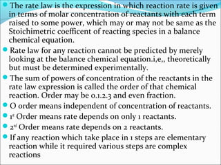 The rate law is the expression in which reaction rate is given
in terms of molar concentration of reactants with each term
raised to some power, which may or may not be same as the
Stoichimetric coefficent of reacting species in a balance
chemical equation.
Rate law for any reaction cannot be predicted by merely
looking at the balance chemical equation.i,e,, theoretically
but must be determined experimentally.
The sum of powers of concentration of the reactants in the
rate law expression is called the order of that chemical
reaction. Order may be 0.1.2.3 and even fraction.
O order means independent of concentration of reactants.
1st
Order means rate depends on only 1 reactants.
2nd
Order means rate depends on 2 reactants.
If any reaction which take place in 1 steps are elementary
reaction while it required various steps are complex
reactions
 