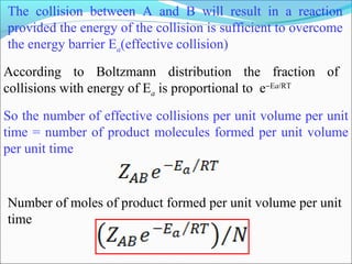 The collision between A and B will result in a reaction
provided the energy of the collision is sufficient to overcome
the energy barrier Ea(effective collision)
Number of moles of product formed per unit volume per unit
time
According to Boltzmann distribution the fraction of
collisions with energy of Ea is proportional to e−Ea/RT
So the number of effective collisions per unit volume per unit
time = number of product molecules formed per unit volume
per unit time
 