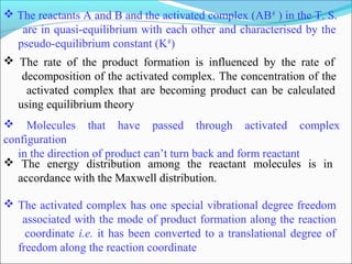  The reactants A and B and the activated complex (AB#
) in the T. S.
are in quasi-equilibrium with each other and characterised by the
pseudo-equilibrium constant (K#
)
 The rate of the product formation is influenced by the rate of
decomposition of the activated complex. The concentration of the
activated complex that are becoming product can be calculated
using equilibrium theory
 Molecules that have passed through activated complex
configuration
in the direction of product can’t turn back and form reactant
 The energy distribution among the reactant molecules is in
accordance with the Maxwell distribution.
 The activated complex has one special vibrational degree freedom
associated with the mode of product formation along the reaction
coordinate i.e. it has been converted to a translational degree of
freedom along the reaction coordinate
 