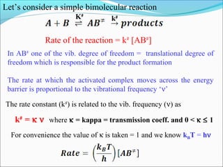 Let’s consider a simple bimolecular reaction
K#
k#
Rate of the reaction = k#
[AB#
]
The rate constant (k#
) is related to the vib. frequency (ν) as
k#
= κ ν where κ = kappa = transmission coeff. and 0 < κ ≤ 1
In AB#
one of the vib. degree of freedom = translational degree of
freedom which is responsible for the product formation
The rate at which the activated complex moves across the energy
barrier is proportional to the vibrational frequency ‘ν’
For convenience the value of κ is taken = 1 and we know kBT = hν
 