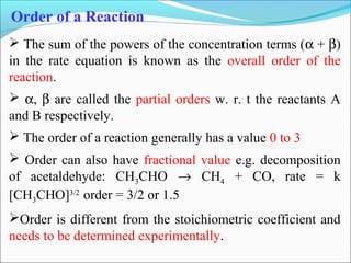  The sum of the powers of the concentration terms (α + β)
in the rate equation is known as the overall order of the
reaction.
 α, β are called the partial orders w. r. t the reactants A
and B respectively.
 The order of a reaction generally has a value 0 to 3
 Order can also have fractional value e.g. decomposition
of acetaldehyde: CH3CHO → CH4 + CO, rate = k
[CH3CHO]3/2
order = 3/2 or 1.5
Order is different from the stoichiometric coefficient and
needs to be determined experimentally.
Order of a Reaction
 