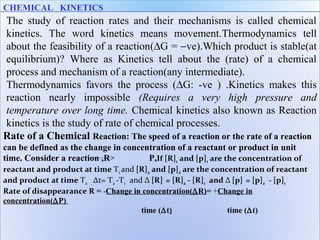CHEMICAL KINETICS
The study of reaction rates and their mechanisms is called chemical
kinetics. The word kinetics means movement.Thermodynamics tell
about the feasibility of a reaction(∆G = −ve).Which product is stable(at
equilibrium)? Where as Kinetics tell about the (rate) of a chemical
process and mechanism of a reaction(any intermediate).
Thermodynamics favors the process (∆G: -ve ) .Kinetics makes this
reaction nearly impossible (Requires a very high pressure and
temperature over long time. Chemical kinetics also known as Reaction
kinetics is the study of rate of chemical processes.
Rate of a Chemical Reaction: The speed of a reaction or the rate of a reaction
can be defined as the change in concentration of a reactant or product in unit
time. Consider a reaction ,R P,If [R]1 and [p]1 are the concentration of
reactant and product at time T1 and [R]2 and [p]2 are the concentration of reactant
and product at time T2 , ∆t= T2 -T1 and Δ [R] = [R]2 - [R]1 and Δ [p] = [p]2 - [p]1
Rate of disappearance R = -Change in concentration(∆R)= +Change in
concentration(∆P)
time (∆t) time (∆t)
 