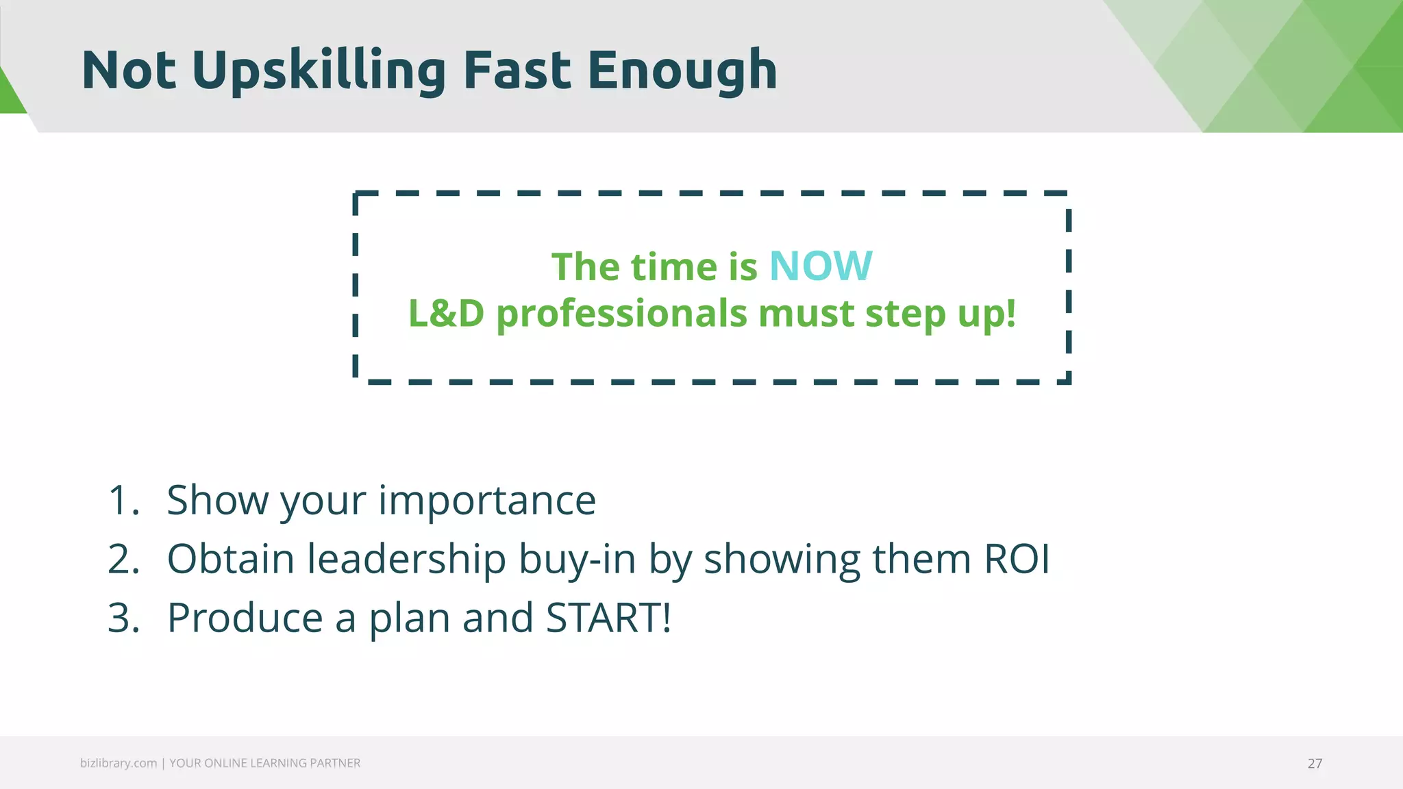 Not Upskilling Fast Enough
bizlibrary.com | YOUR ONLINE LEARNING PARTNER 27
1. Show your importance
2. Obtain leadership buy-in by showing them ROI
3. Produce a plan and START!
The time is NOW
L&D professionals must step up!
 